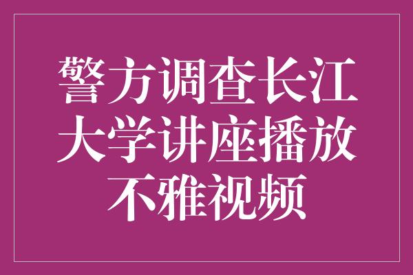 警方调查长江大学讲座播放不雅视频