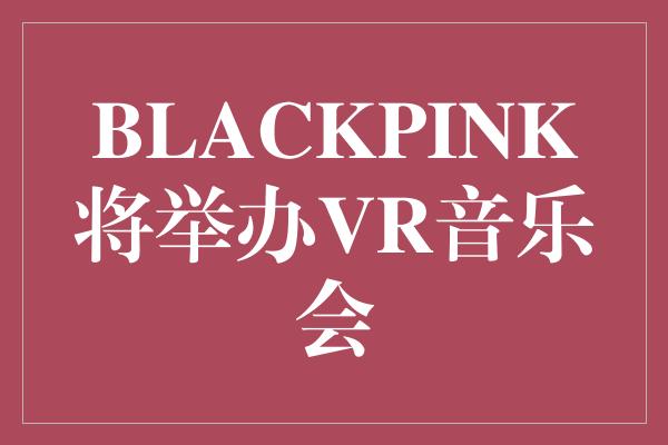 BLACKPINK将举办VR音乐会
