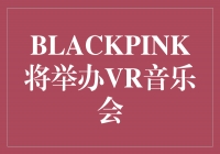 BLACKPINK，用VR音乐会引领未来娱乐新风潮！